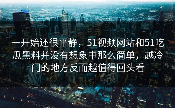 一开始还很平静，51视频网站和51吃瓜黑料并没有想象中那么简单，越冷门的地方反而越值得回头看