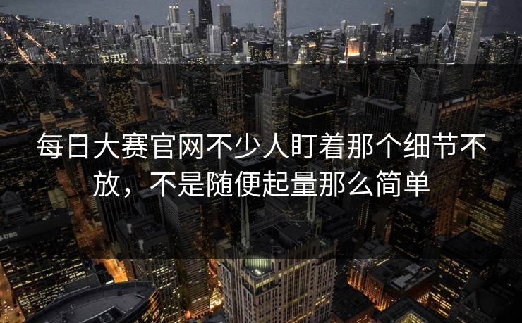每日大赛官网不少人盯着那个细节不放，不是随便起量那么简单
