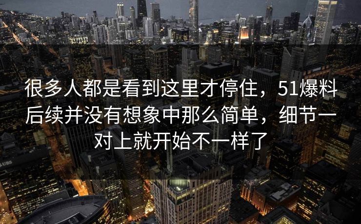 很多人都是看到这里才停住，51爆料后续并没有想象中那么简单，细节一对上就开始不一样了