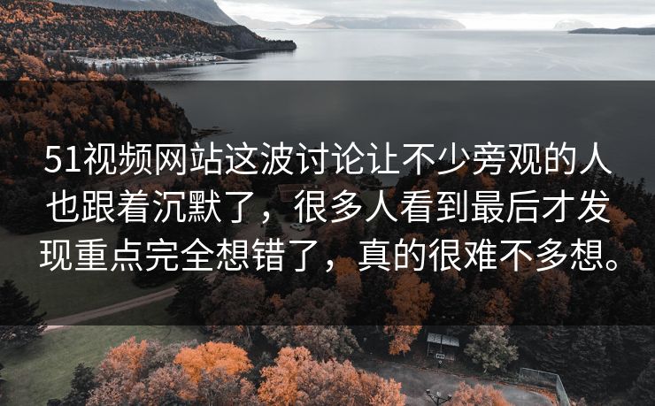 51视频网站这波讨论让不少旁观的人也跟着沉默了，很多人看到最后才发现重点完全想错了，真的很难不多想。