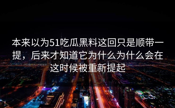 本来以为51吃瓜黑料这回只是顺带一提，后来才知道它为什么为什么会在这时候被重新提起