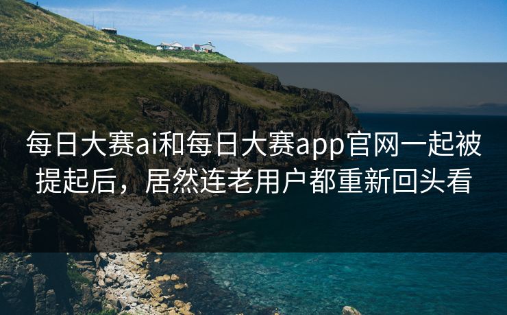 每日大赛ai和每日大赛app官网一起被提起后，居然连老用户都重新回头看
