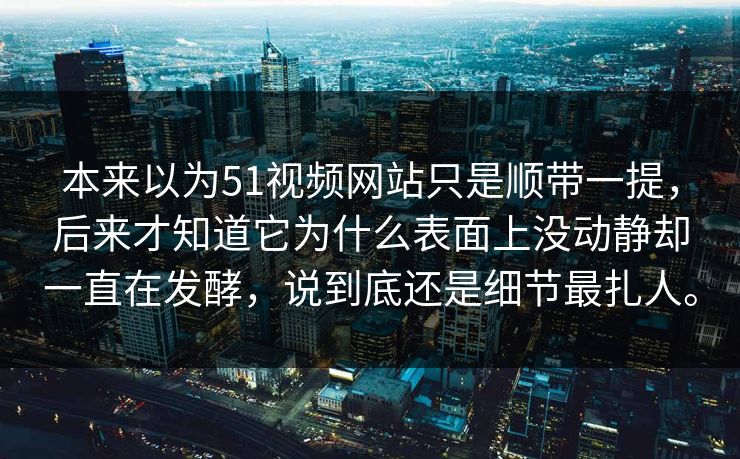 本来以为51视频网站只是顺带一提，后来才知道它为什么表面上没动静却一直在发酵，说到底还是细节最扎人。