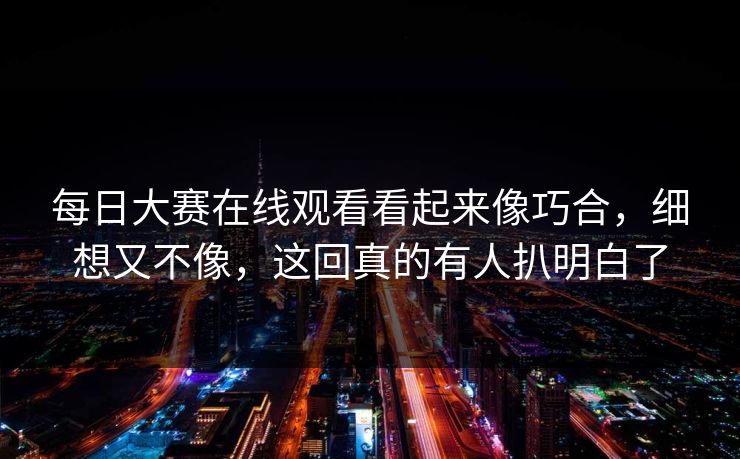每日大赛在线观看看起来像巧合，细想又不像，这回真的有人扒明白了