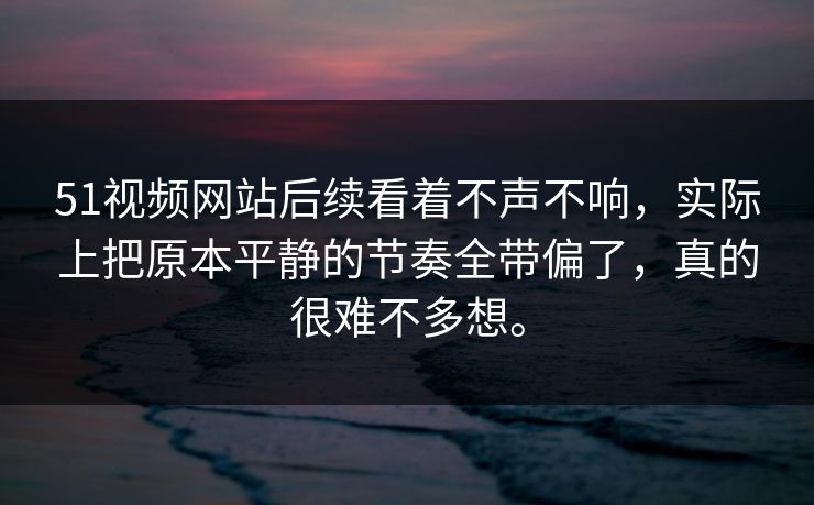 51视频网站后续看着不声不响，实际上把原本平静的节奏全带偏了，真的很难不多想。