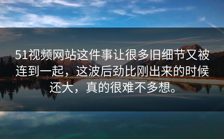 51视频网站这件事让很多旧细节又被连到一起，这波后劲比刚出来的时候还大，真的很难不多想。