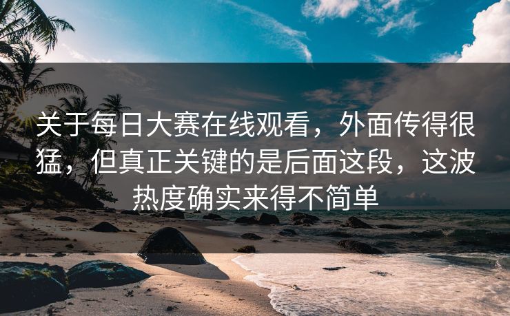 关于每日大赛在线观看，外面传得很猛，但真正关键的是后面这段，这波热度确实来得不简单
