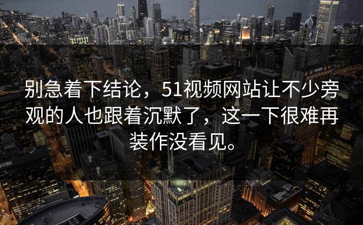 别急着下结论，51视频网站让不少旁观的人也跟着沉默了，这一下很难再装作没看见。