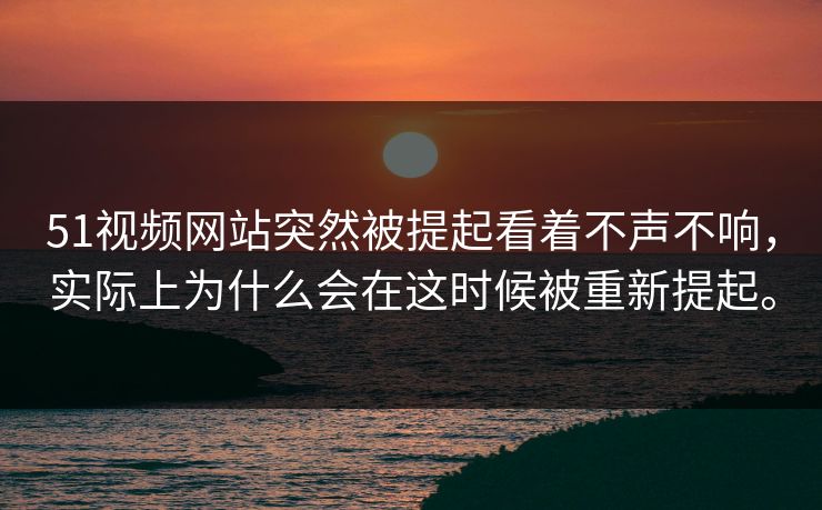 51视频网站突然被提起看着不声不响，实际上为什么会在这时候被重新提起。