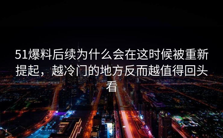 51爆料后续为什么会在这时候被重新提起，越冷门的地方反而越值得回头看