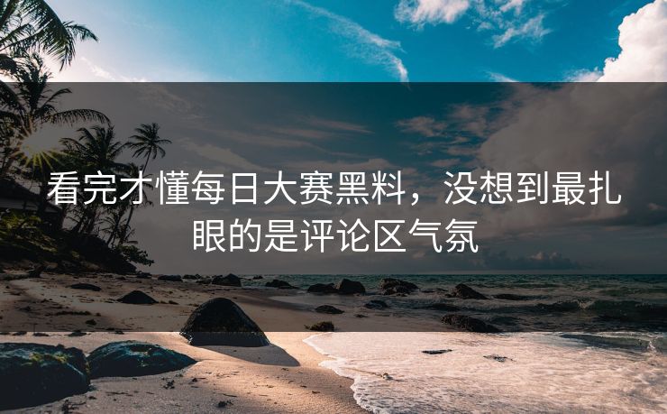 看完才懂每日大赛黑料，没想到最扎眼的是评论区气氛