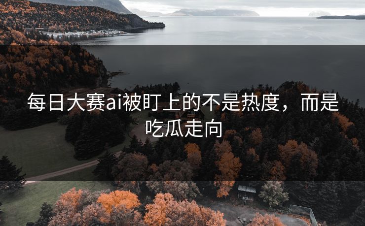 每日大赛ai被盯上的不是热度，而是吃瓜走向