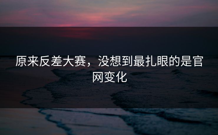 原来反差大赛，没想到最扎眼的是官网变化