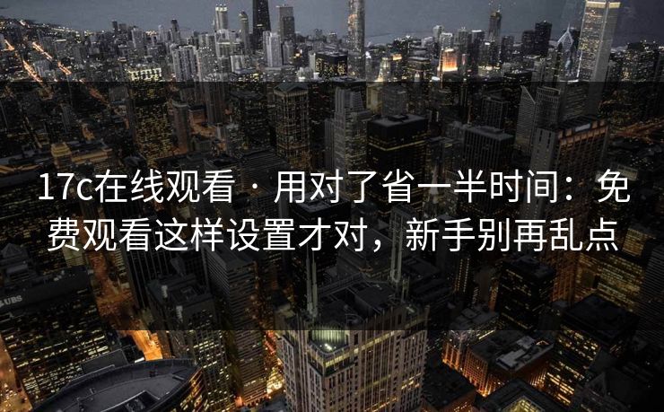 17c在线观看 · 用对了省一半时间：免费观看这样设置才对，新手别再乱点