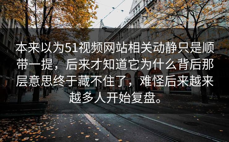 本来以为51视频网站相关动静只是顺带一提，后来才知道它为什么背后那层意思终于藏不住了，难怪后来越来越多人开始复盘。