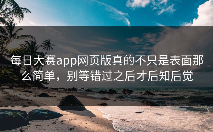 每日大赛app网页版真的不只是表面那么简单，别等错过之后才后知后觉