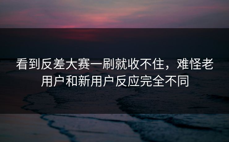 看到反差大赛一刷就收不住，难怪老用户和新用户反应完全不同