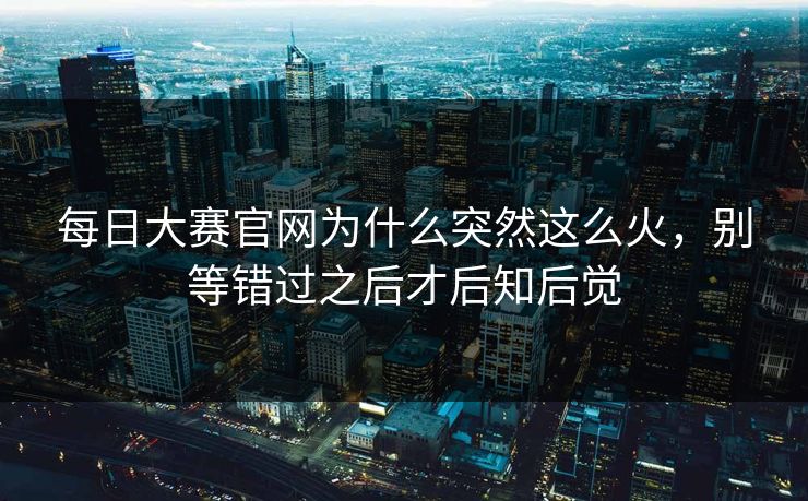 每日大赛官网为什么突然这么火，别等错过之后才后知后觉