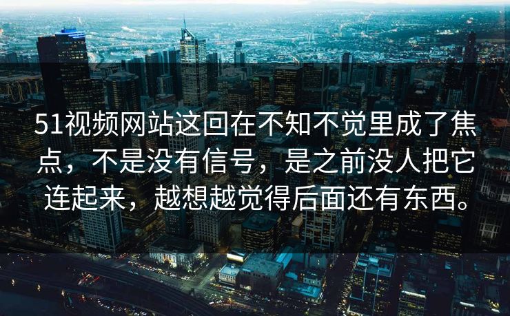 51视频网站这回在不知不觉里成了焦点，不是没有信号，是之前没人把它连起来，越想越觉得后面还有东西。