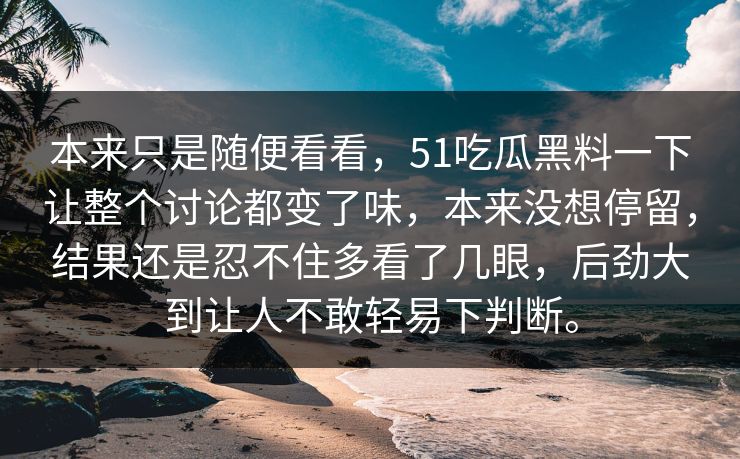 本来只是随便看看，51吃瓜黑料一下让整个讨论都变了味，本来没想停留，结果还是忍不住多看了几眼，后劲大到让人不敢轻易下判断。