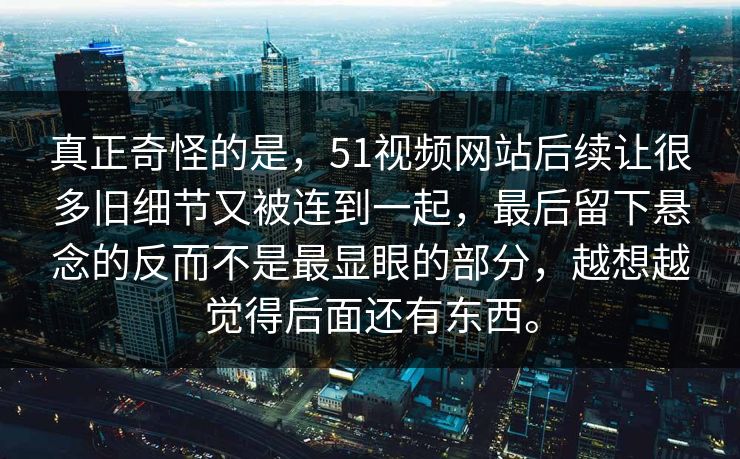 真正奇怪的是，51视频网站后续让很多旧细节又被连到一起，最后留下悬念的反而不是最显眼的部分，越想越觉得后面还有东西。