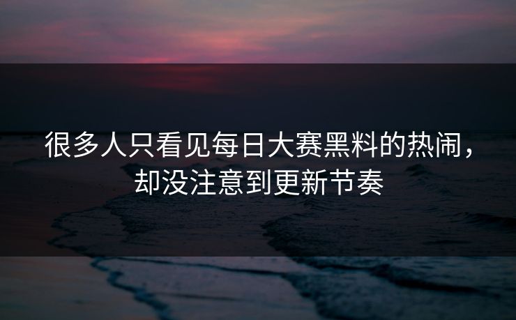 很多人只看见每日大赛黑料的热闹，却没注意到更新节奏