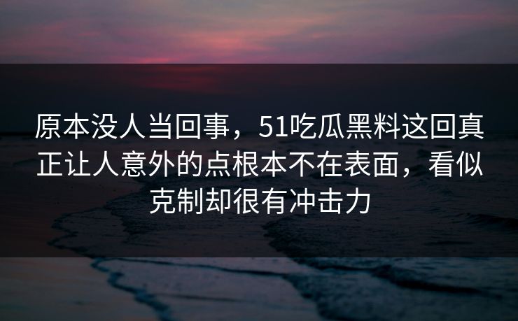 原本没人当回事，51吃瓜黑料这回真正让人意外的点根本不在表面，看似克制却很有冲击力