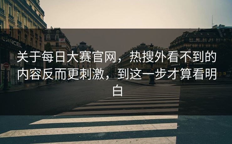 关于每日大赛官网，热搜外看不到的内容反而更刺激，到这一步才算看明白