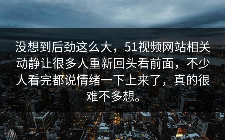 没想到后劲这么大，51视频网站相关动静让很多人重新回头看前面，不少人看完都说情绪一下上来了，真的很难不多想。
