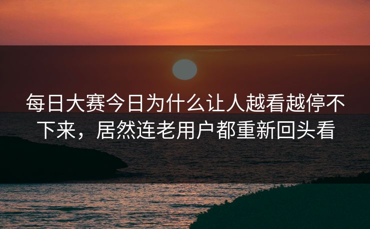每日大赛今日为什么让人越看越停不下来，居然连老用户都重新回头看