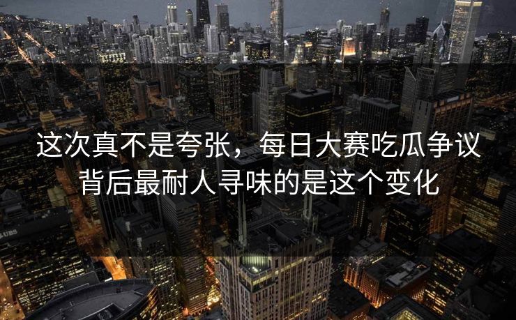 这次真不是夸张，每日大赛吃瓜争议背后最耐人寻味的是这个变化