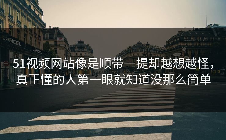 51视频网站像是顺带一提却越想越怪，真正懂的人第一眼就知道没那么简单