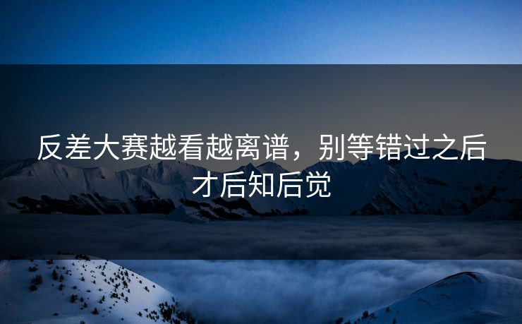 反差大赛越看越离谱，别等错过之后才后知后觉