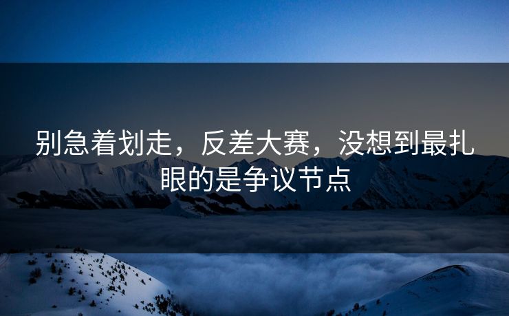 别急着划走，反差大赛，没想到最扎眼的是争议节点