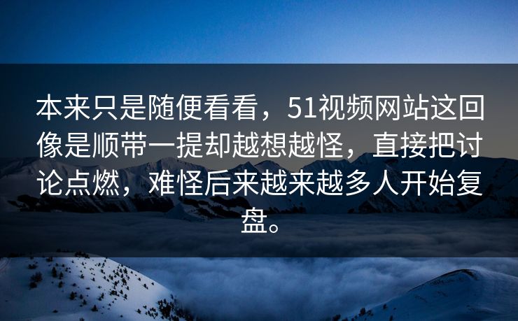 本来只是随便看看，51视频网站这回像是顺带一提却越想越怪，直接把讨论点燃，难怪后来越来越多人开始复盘。