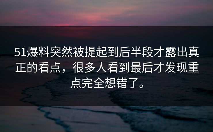 51爆料突然被提起到后半段才露出真正的看点，很多人看到最后才发现重点完全想错了。