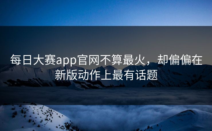 每日大赛app官网不算最火，却偏偏在新版动作上最有话题