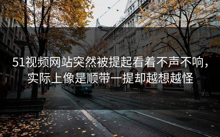 51视频网站突然被提起看着不声不响，实际上像是顺带一提却越想越怪