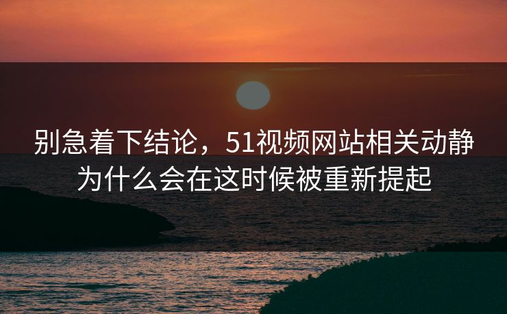 别急着下结论，51视频网站相关动静为什么会在这时候被重新提起