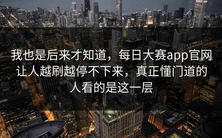 我也是后来才知道，每日大赛app官网让人越刷越停不下来，真正懂门道的人看的是这一层