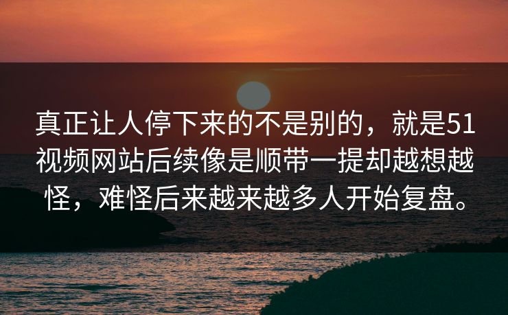 真正让人停下来的不是别的，就是51视频网站后续像是顺带一提却越想越怪，难怪后来越来越多人开始复盘。