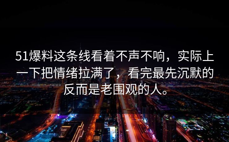 51爆料这条线看着不声不响，实际上一下把情绪拉满了，看完最先沉默的反而是老围观的人。