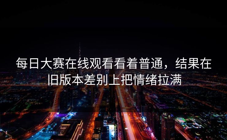 每日大赛在线观看看着普通，结果在旧版本差别上把情绪拉满