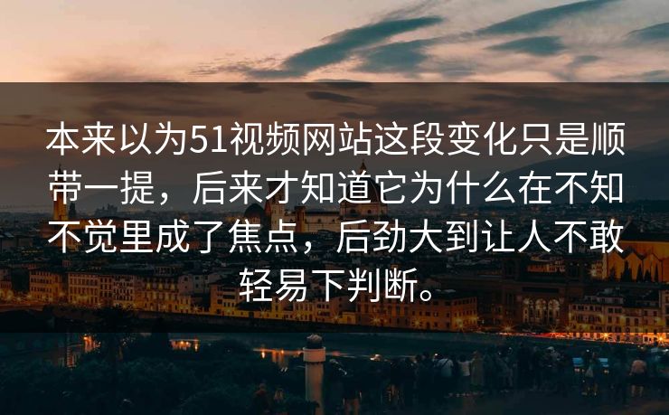 本来以为51视频网站这段变化只是顺带一提，后来才知道它为什么在不知不觉里成了焦点，后劲大到让人不敢轻易下判断。