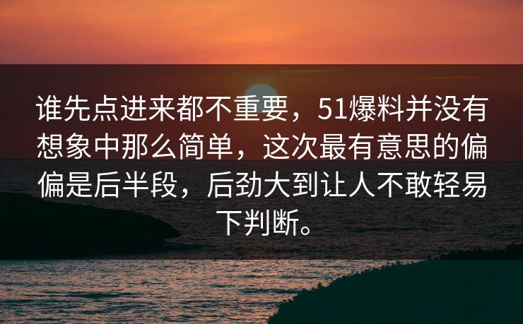 谁先点进来都不重要，51爆料并没有想象中那么简单，这次最有意思的偏偏是后半段，后劲大到让人不敢轻易下判断。