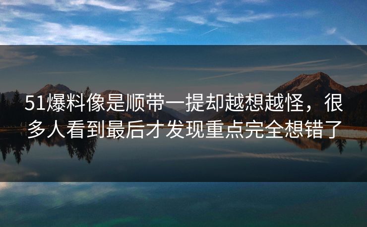 51爆料像是顺带一提却越想越怪，很多人看到最后才发现重点完全想错了
