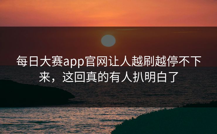 每日大赛app官网让人越刷越停不下来，这回真的有人扒明白了