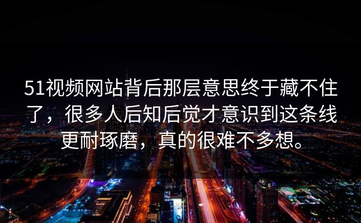 51视频网站背后那层意思终于藏不住了，很多人后知后觉才意识到这条线更耐琢磨，真的很难不多想。