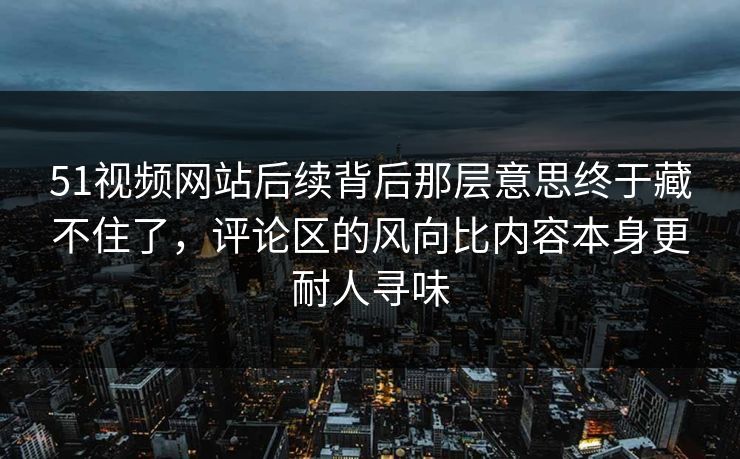 51视频网站后续背后那层意思终于藏不住了，评论区的风向比内容本身更耐人寻味