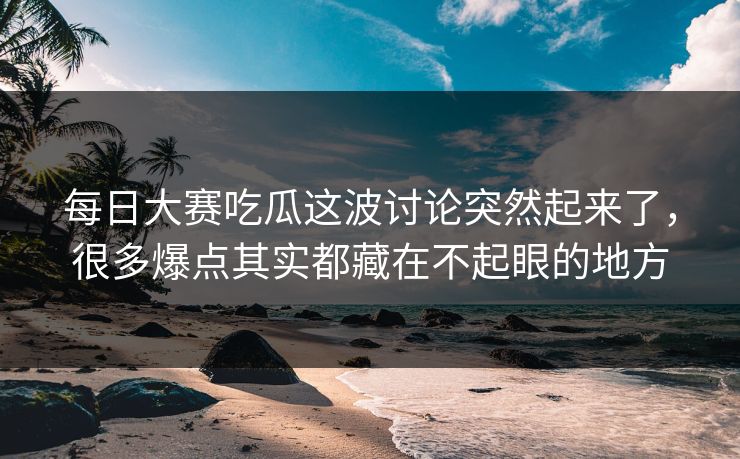 每日大赛吃瓜这波讨论突然起来了，很多爆点其实都藏在不起眼的地方